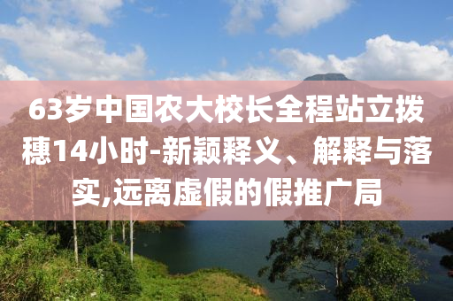 63歲中國農(nóng)大校長全程站立撥穗14小時(shí)-新穎釋義、解釋與落實(shí),遠(yuǎn)離虛假的假推廣局