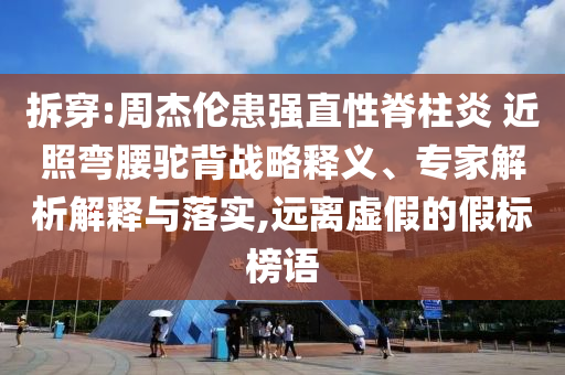 拆穿:周杰倫患強直性脊柱炎 近照彎腰駝背戰(zhàn)略釋義、專家解析解釋與落實,遠離虛假的假標榜語
