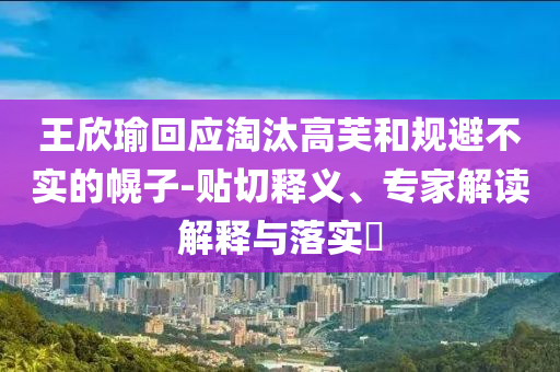 王欣瑜回應(yīng)淘汰高芙和規(guī)避不實(shí)的幌子-貼切釋義、專家解讀解釋與落實(shí)?