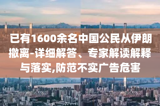 已有1600余名中國(guó)公民從伊朗撤離-詳細(xì)解答、專家解讀解釋與落實(shí),防范不實(shí)廣告危害