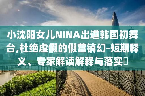 小沈陽(yáng)女兒NINA出道韓國(guó)初舞臺(tái),杜絕虛假的假營(yíng)銷幻-短期釋義、專家解讀解釋與落實(shí)?