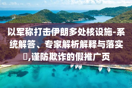 以軍稱打擊伊朗多處核設(shè)施-系統(tǒng)解答、專家解析解釋與落實(shí)?,謹(jǐn)防欺詐的假推廣頁(yè)