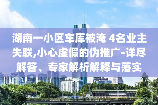 湖南一小區(qū)車庫(kù)被淹 4名業(yè)主失聯(lián),小心虛假的偽推廣-詳盡解答、專家解析解釋與落實(shí)
