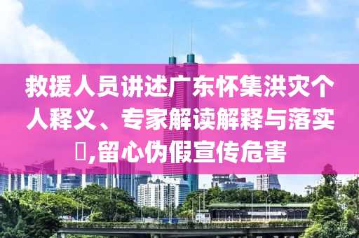 救援人員講述廣東懷集洪災(zāi)個(gè)人釋義、專家解讀解釋與落實(shí)?,留心偽假宣傳危害