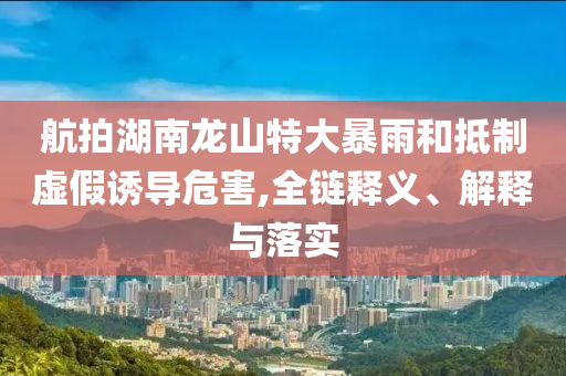 航拍湖南龍山特大暴雨和抵制虛假誘導(dǎo)危害,全鏈釋義、解釋與落實(shí)