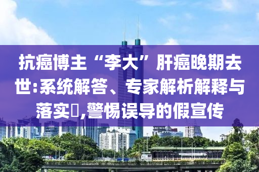 抗癌博主“李大”肝癌晚期去世:系統(tǒng)解答、專家解析解釋與落實(shí)?,警惕誤導(dǎo)的假宣傳