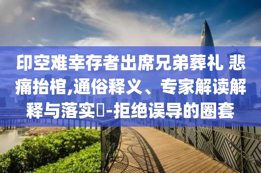 印空難幸存者出席兄弟葬禮 悲痛抬棺,通俗釋義、專家解讀解釋與落實(shí)?-拒絕誤導(dǎo)的圈套