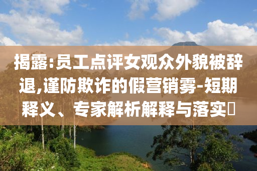 揭露:員工點(diǎn)評女觀眾外貌被辭退,謹(jǐn)防欺詐的假營銷霧-短期釋義、專家解析解釋與落實(shí)?