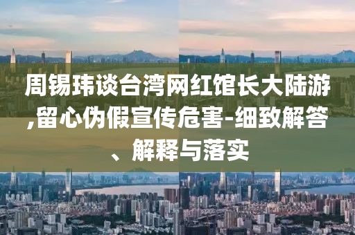 周錫瑋談臺灣網(wǎng)紅館長大陸游,留心偽假宣傳危害-細(xì)致解答、解釋與落實(shí)
