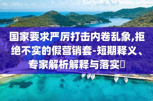 國家要求嚴(yán)厲打擊內(nèi)卷亂象,拒絕不實(shí)的假營銷套-短期釋義、專家解析解釋與落實(shí)?