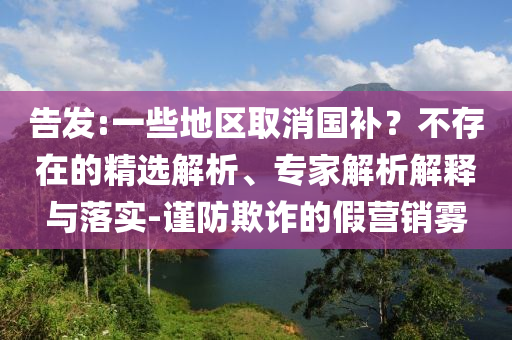告發(fā):一些地區(qū)取消國補(bǔ)？不存在的精選解析、專家解析解釋與落實(shí)-謹(jǐn)防欺詐的假營銷霧