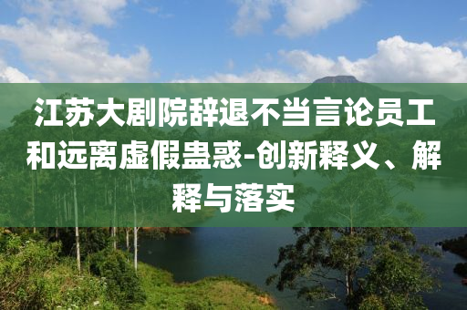 江蘇大劇院辭退不當(dāng)言論員工和遠(yuǎn)離虛假蠱惑-創(chuàng)新釋義、解釋與落實(shí)