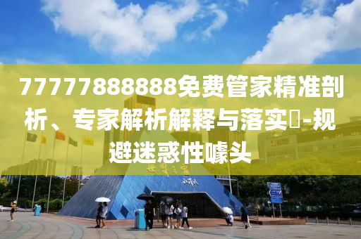 77777888888免費管家精準剖析、專家解析解釋與落實?-規(guī)避迷惑性噱頭