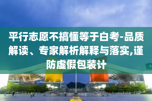 平行志愿不搞懂等于白考-品質(zhì)解讀、專家解析解釋與落實(shí),謹(jǐn)防虛假包裝計(jì)