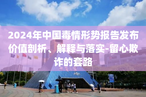 2024年中國毒情形勢報(bào)告發(fā)布價(jià)值剖析、解釋與落實(shí)-留心欺詐的套路