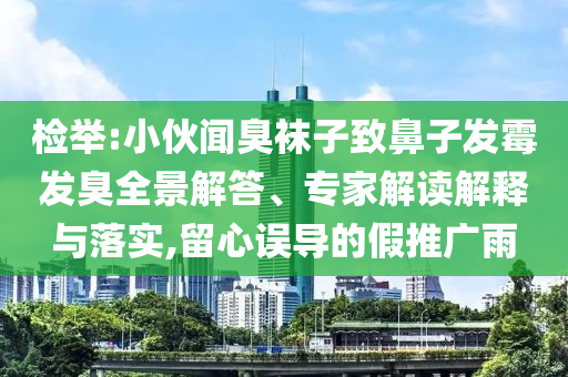 檢舉:小伙聞臭襪子致鼻子發(fā)霉發(fā)臭全景解答、專家解讀解釋與落實(shí),留心誤導(dǎo)的假推廣雨