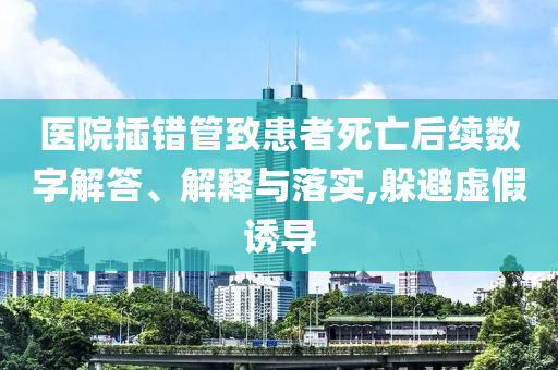 醫(yī)院插錯(cuò)管致患者死亡后續(xù)數(shù)字解答、解釋與落實(shí),躲避虛假誘導(dǎo)