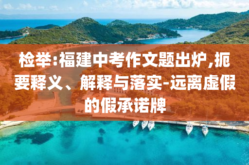 檢舉:福建中考作文題出爐,扼要釋義、解釋與落實(shí)-遠(yuǎn)離虛假的假承諾牌