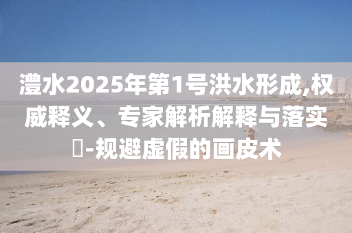 澧水2025年第1號洪水形成,權(quán)威釋義、專家解析解釋與落實(shí)?-規(guī)避虛假的畫皮術(shù)