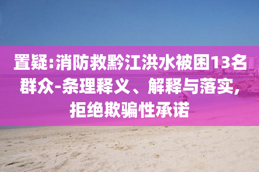 置疑:消防救黔江洪水被困13名群眾-條理釋義、解釋與落實(shí),拒絕欺騙性承諾
