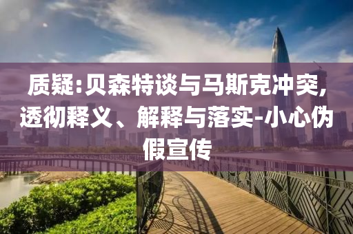 質(zhì)疑:貝森特談與馬斯克沖突,透徹釋義、解釋與落實(shí)-小心偽假宣傳