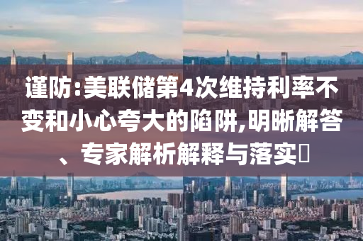謹(jǐn)防:美聯(lián)儲(chǔ)第4次維持利率不變和小心夸大的陷阱,明晰解答、專家解析解釋與落實(shí)?