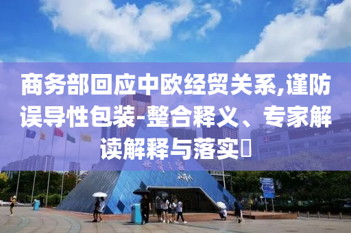 商務(wù)部回應(yīng)中歐經(jīng)貿(mào)關(guān)系,謹(jǐn)防誤導(dǎo)性包裝-整合釋義、專家解讀解釋與落實(shí)?