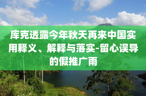 庫(kù)克透露今年秋天再來(lái)中國(guó)實(shí)用釋義、解釋與落實(shí)-留心誤導(dǎo)的假推廣雨