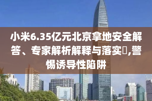小米6.35億元北京拿地安全解答、專家解析解釋與落實(shí)?,警惕誘導(dǎo)性陷阱
