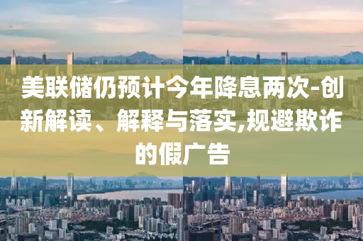 美聯(lián)儲(chǔ)仍預(yù)計(jì)今年降息兩次-創(chuàng)新解讀、解釋與落實(shí),規(guī)避欺詐的假?gòu)V告