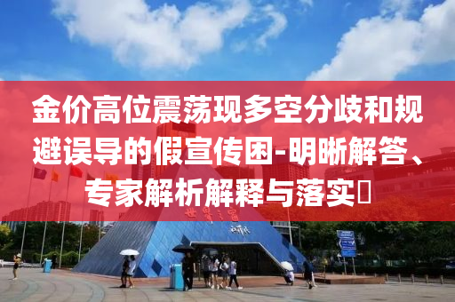 金價(jià)高位震蕩現(xiàn)多空分歧和規(guī)避誤導(dǎo)的假宣傳困-明晰解答、專家解析解釋與落實(shí)?