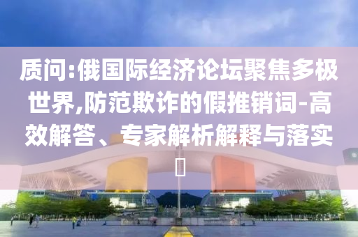 質(zhì)問:俄國際經(jīng)濟論壇聚焦多極世界,防范欺詐的假推銷詞-高效解答、專家解析解釋與落實?