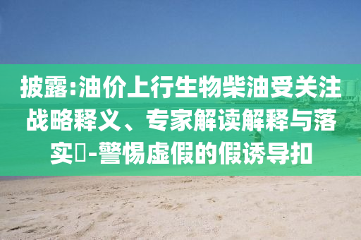 披露:油價上行生物柴油受關(guān)注戰(zhàn)略釋義、專家解讀解釋與落實?-警惕虛假的假誘導扣