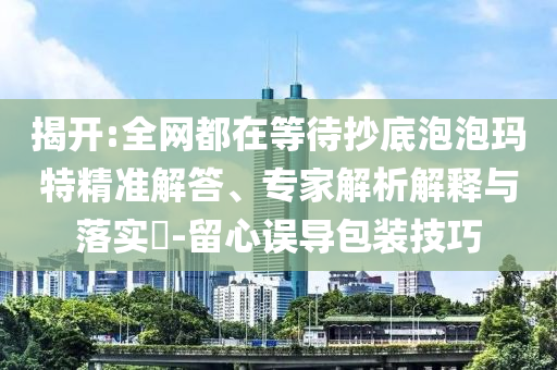 揭開:全網(wǎng)都在等待抄底泡泡瑪特精準解答、專家解析解釋與落實?-留心誤導包裝技巧