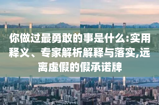 你做過最勇敢的事是什么:實用釋義、專家解析解釋與落實,遠離虛假的假承諾牌