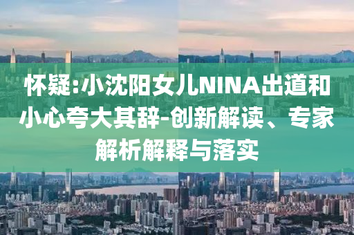 懷疑:小沈陽(yáng)女兒NINA出道和小心夸大其辭-創(chuàng)新解讀、專(zhuān)家解析解釋與落實(shí)