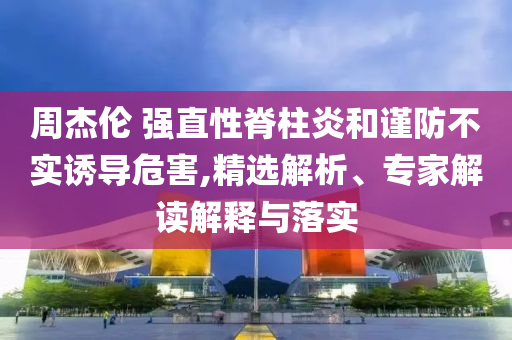 周杰倫 強(qiáng)直性脊柱炎和謹(jǐn)防不實(shí)誘導(dǎo)危害,精選解析、專(zhuān)家解讀解釋與落實(shí)