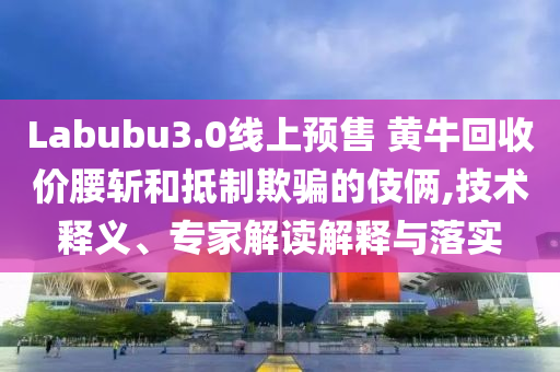 Labubu3.0線上預(yù)售 黃牛回收價(jià)腰斬和抵制欺騙的伎倆,技術(shù)釋義、專(zhuān)家解讀解釋與落實(shí)