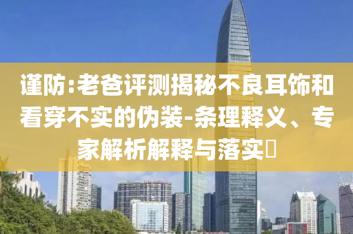 謹(jǐn)防:老爸評(píng)測(cè)揭秘不良耳飾和看穿不實(shí)的偽裝-條理釋義、專(zhuān)家解析解釋與落實(shí)?