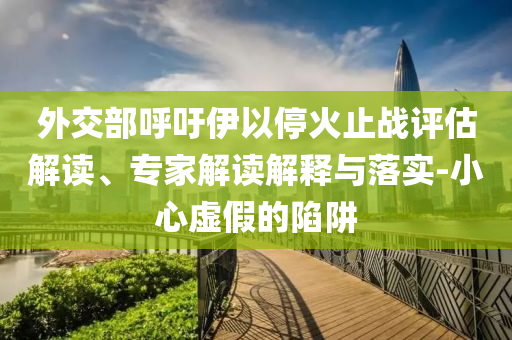 外交部呼吁伊以停火止戰(zhàn)評(píng)估解讀、專(zhuān)家解讀解釋與落實(shí)-小心虛假的陷阱