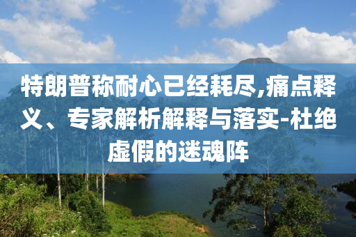 特朗普稱耐心已經(jīng)耗盡,痛點釋義、專家解析解釋與落實-杜絕虛假的迷魂陣