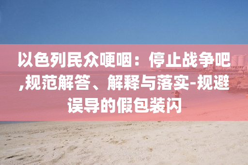 以色列民眾哽咽：停止戰(zhàn)爭吧,規(guī)范解答、解釋與落實-規(guī)避誤導(dǎo)的假包裝閃