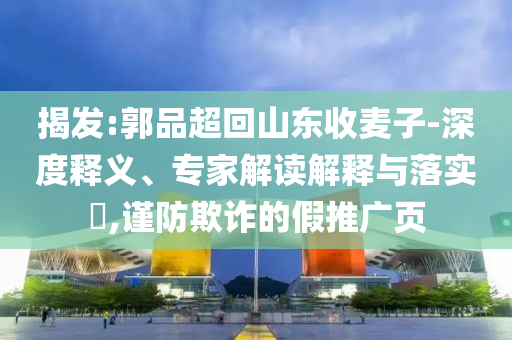 揭發(fā):郭品超回山東收麥子-深度釋義、專家解讀解釋與落實?,謹(jǐn)防欺詐的假推廣頁