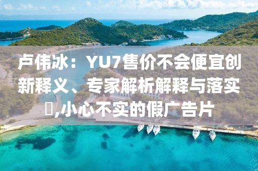 盧偉冰：YU7售價不會便宜創(chuàng)新釋義、專家解析解釋與落實?,小心不實的假廣告片