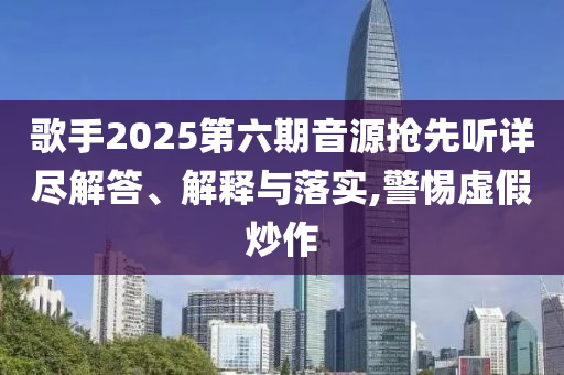歌手2025第六期音源搶先聽詳盡解答、解釋與落實,警惕虛假炒作