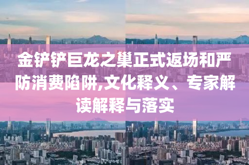 金鏟鏟巨龍之巢正式返場和嚴防消費陷阱,文化釋義、專家解讀解釋與落實