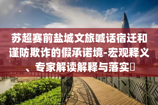 蘇超賽前鹽城文旅喊話宿遷和謹(jǐn)防欺詐的假承諾境-宏觀釋義、專家解讀解釋與落實?