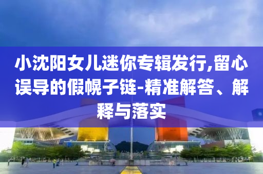 小沈陽女兒迷你專輯發(fā)行,留心誤導(dǎo)的假幌子鏈-精準(zhǔn)解答、解釋與落實