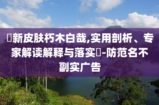 暃新皮膚朽木白哉,實用剖析、專家解讀解釋與落實?-防范名不副實廣告