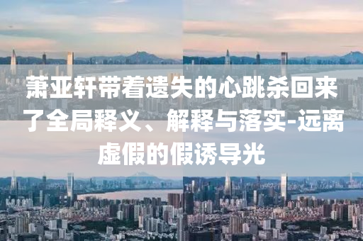 蕭亞軒帶著遺失的心跳殺回來了全局釋義、解釋與落實-遠離虛假的假誘導(dǎo)光